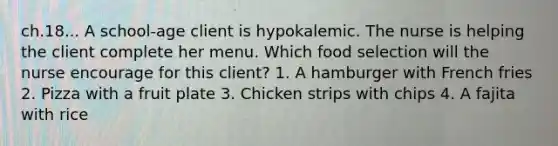 ch.18... A school-age client is hypokalemic. The nurse is helping the client complete her menu. Which food selection will the nurse encourage for this client? 1. A hamburger with French fries 2. Pizza with a fruit plate 3. Chicken strips with chips 4. A fajita with rice