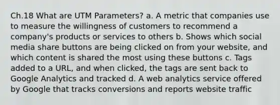 Ch.18 What are UTM Parameters? a. A metric that companies use to measure the willingness of customers to recommend a company's products or services to others b. Shows which social media share buttons are being clicked on from your website, and which content is shared the most using these buttons c. Tags added to a URL, and when clicked, the tags are sent back to Google Analytics and tracked d. A web analytics service offered by Google that tracks conversions and reports website traffic