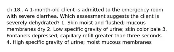 ch.18...A 1-month-old client is admitted to the emergency room with severe diarrhea. Which assessment suggests the client is severely dehydrated? 1. Skin moist and flushed; mucous membranes dry 2. Low specific gravity of urine; skin color pale 3. Fontanels depressed; capillary refill greater than three seconds 4. High specific gravity of urine; moist mucous membranes