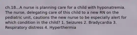 ch.18...A nurse is planning care for a child with hyponatremia. The nurse, delegating care of this child to a new RN on the pediatric unit, cautions the new nurse to be especially alert for which condition in the child? 1. Seizures 2. Bradycardia 3. Respiratory distress 4. Hyperthermia