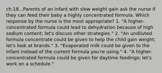 ch.18...Parents of an infant with slow weight gain ask the nurse if they can feed their baby a highly concentrated formula. Which response by the nurse is the most appropriate? 1. "A higher-concentrated formula could lead to dehydration because of high sodium content; let's discuss other strategies." 2. "An undiluted formula concentrate could be given to help the child gain weight; let's look at brands." 3. "Evaporated milk could be given to the infant instead of the current formula you're using." 4. "A higher-concentrated formula could be given for daytime feedings; let's work on a schedule."