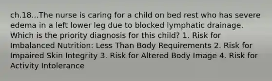 ch.18...The nurse is caring for a child on bed rest who has severe edema in a left lower leg due to blocked lymphatic drainage. Which is the priority diagnosis for this child? 1. Risk for Imbalanced Nutrition: Less Than Body Requirements 2. Risk for Impaired Skin Integrity 3. Risk for Altered Body Image 4. Risk for Activity Intolerance