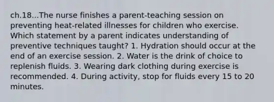 ch.18...The nurse finishes a parent-teaching session on preventing heat-related illnesses for children who exercise. Which statement by a parent indicates understanding of preventive techniques taught? 1. Hydration should occur at the end of an exercise session. 2. Water is the drink of choice to replenish fluids. 3. Wearing dark clothing during exercise is recommended. 4. During activity, stop for fluids every 15 to 20 minutes.