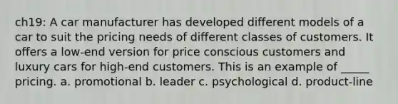 ch19: A car manufacturer has developed different models of a car to suit the pricing needs of different classes of customers. It offers a low-end version for price conscious customers and luxury cars for high-end customers. This is an example of _____ pricing. a. promotional b. leader c. psychological d. product-line