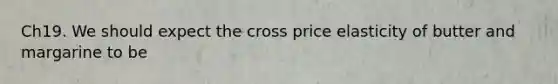 Ch19. We should expect the cross price elasticity of butter and margarine to be