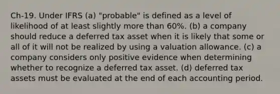 Ch-19. Under IFRS (a) "probable" is defined as a level of likelihood of at least slightly more than 60%. (b) a company should reduce a deferred tax asset when it is likely that some or all of it will not be realized by using a valuation allowance. (c) a company considers only positive evidence when determining whether to recognize a deferred tax asset. (d) deferred tax assets must be evaluated at the end of each accounting period.