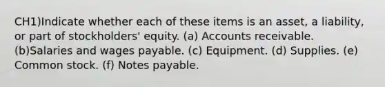 CH1)Indicate whether each of these items is an asset, a liability, or part of stockholders' equity. (a) Accounts receivable. (b)Salaries and wages payable. (c) Equipment. (d) Supplies. (e) Common stock. (f) Notes payable.