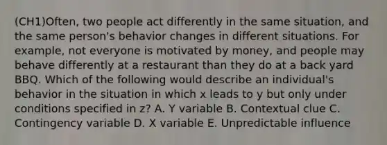 (CH1)Often, two people act differently in the same situation, and the same person's behavior changes in different situations. For example, not everyone is motivated by money, and people may behave differently at a restaurant than they do at a back yard BBQ. Which of the following would describe an individual's behavior in the situation in which x leads to y but only under conditions specified in z? A. Y variable B. Contextual clue C. Contingency variable D. X variable E. Unpredictable influence