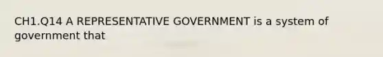 CH1.Q14 A REPRESENTATIVE GOVERNMENT is a system of government that