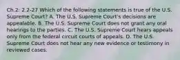 Ch.2: 2.2-27 Which of the following statements is true of the U.S. Supreme​ Court? A. The U.S. Supreme​ Court's decisions are appealable. B. The U.S. Supreme Court does not grant any oral hearings to the parties. C. The U.S. Supreme Court hears appeals only from the federal circuit courts of appeals. D. The U.S. Supreme Court does not hear any new evidence or testimony in reviewed cases.