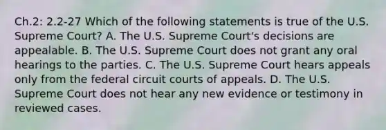 Ch.2: 2.2-27 Which of the following statements is true of the U.S. Supreme​ Court? A. The U.S. Supreme​ Court's decisions are appealable. B. The U.S. Supreme Court does not grant any oral hearings to the parties. C. The U.S. Supreme Court hears appeals only from the federal circuit courts of appeals. D. The U.S. Supreme Court does not hear any new evidence or testimony in reviewed cases.