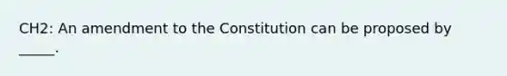 CH2: An amendment to the Constitution can be proposed by _____.