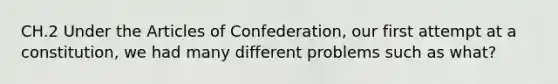 CH.2 Under the Articles of Confederation, our first attempt at a constitution, we had many different problems such as what?