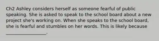 Ch2 Ashley considers herself as someone fearful of public speaking. She is asked to speak to the school board about a new project she's working on. When she speaks to the school board, she is fearful and stumbles on her words. This is likely because __________________.