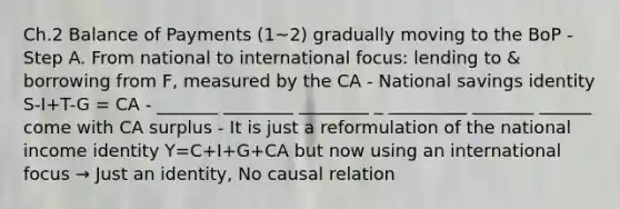 Ch.2 Balance of Payments (1~2) gradually moving to the BoP - Step A. From national to international focus: lending to & borrowing from F, measured by the CA - National savings identity S-I+T-G = CA - _______ ________ ________ _ _________ _______ ______ come with CA surplus - It is just a reformulation of the national income identity Y=C+I+G+CA but now using an international focus → Just an identity, No causal relation