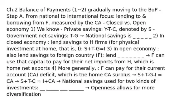 Ch.2 Balance of Payments (1~2) gradually moving to the BoP - Step A. From national to international focus: lending to & borrowing from F, measured by the CA - Closed vs. Open economy 1) We know - Private savings: Y-T-C, denoted by S - Government net savings: T-G → National savings is _ _ _ _ _ 2) In closed economy : lend savings to H firms (for physical investment at home, that is, I): S+T-G=I 3) In open economy : also lend savings to foreign country (F): lend _ _ _ _ _ _ _ → F can use that capital to pay for their net imports from H, which is home net exports 4) More generally, : F can pay for their current account (CA) deficit, which is the home CA surplus → S+T-G-I = CA → S+T-C = I+CA → National savings used for two kinds of investments: __ _____ ___ ______ → Openness allows for more diversification