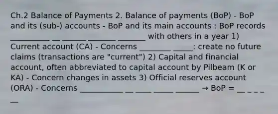 Ch.2 Balance of Payments 2. Balance of payments (BoP) - BoP and its (sub-) accounts - BoP and its main accounts : BoP records __________ __ ______ _______ _______ with others in a year 1) Current account (CA) - Concerns ________ _____: create no future claims (transactions are "current") 2) Capital and financial account, often abbreviated to capital account by Pilbeam (K or KA) - Concern changes in assets 3) Official reserves account (ORA) - Concerns ___________ __ ____ _____ ______ → BoP = __ _ _ _ __