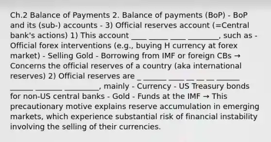 Ch.2 Balance of Payments 2. Balance of payments (BoP) - BoP and its (sub-) accounts - 3) Official reserves account (=Central bank's actions) 1) This account ____ _____ ____ ________, such as - Official forex interventions (e.g., buying H currency at forex market) - Selling Gold - Borrowing from IMF or foreign CBs → Concerns the official reserves of a country (aka international reserves) 2) Official reserves are _ ______ ____ __ __ __ ______ ______ _______ _________, mainly - Currency - US Treasury bonds for non-US central banks - Gold - Funds at the IMF → This precautionary motive explains reserve accumulation in emerging markets, which experience substantial risk of financial instability involving the selling of their currencies.