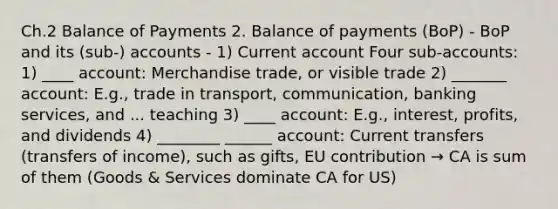 Ch.2 Balance of Payments 2. Balance of payments (BoP) - BoP and its (sub-) accounts - 1) Current account Four sub-accounts: 1) ____ account: Merchandise trade, or visible trade 2) _______ account: E.g., trade in transport, communication, banking services, and ... teaching 3) ____ account: E.g., interest, profits, and dividends 4) ________ ______ account: Current transfers (transfers of income), such as gifts, EU contribution → CA is sum of them (Goods & Services dominate CA for US)