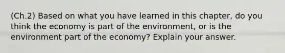 (Ch.2) Based on what you have learned in this chapter, do you think the economy is part of the environment, or is the environment part of the economy? Explain your answer.