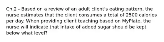 Ch.2 - Based on a review of an adult client's eating pattern, the nurse estimates that the client consumes a total of 2500 calories per day. When providing client teaching based on MyPlate, the nurse will indicate that intake of added sugar should be kept below what level?