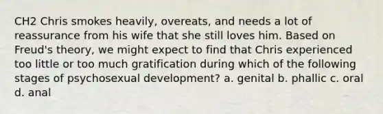 CH2 Chris smokes heavily, overeats, and needs a lot of reassurance from his wife that she still loves him. Based on Freud's theory, we might expect to find that Chris experienced too little or too much gratification during which of the following stages of psychosexual development? a. genital b. phallic c. oral d. anal