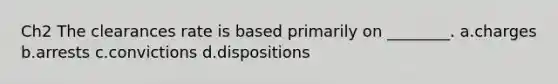 Ch2 The clearances rate is based primarily on ________. a.charges b.arrests c.convictions d.dispositions