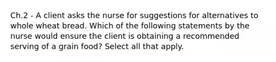 Ch.2 - A client asks the nurse for suggestions for alternatives to whole wheat bread. Which of the following statements by the nurse would ensure the client is obtaining a recommended serving of a grain food? Select all that apply.