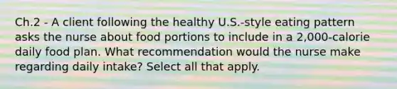 Ch.2 - A client following the healthy U.S.-style eating pattern asks the nurse about food portions to include in a 2,000-calorie daily food plan. What recommendation would the nurse make regarding daily intake? Select all that apply.