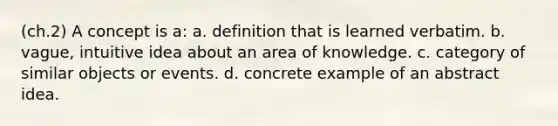 (ch.2) A concept is a: a. definition that is learned verbatim. b. vague, intuitive idea about an area of knowledge. c. category of similar objects or events. d. concrete example of an abstract idea.