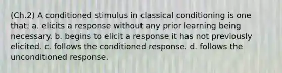 (Ch.2) A conditioned stimulus in classical conditioning is one that: a. elicits a response without any prior learning being necessary. b. begins to elicit a response it has not previously elicited. c. follows the conditioned response. d. follows the unconditioned response.