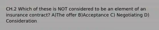 CH.2 Which of these is NOT considered to be an element of an insurance contract? A)The offer B)Acceptance C) Negotiating D) Consideration