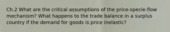 Ch.2 What are the critical assumptions of the price-specie-flow mechanism? What happens to the trade balance in a surplus country if the demand for goods is price inelastic?