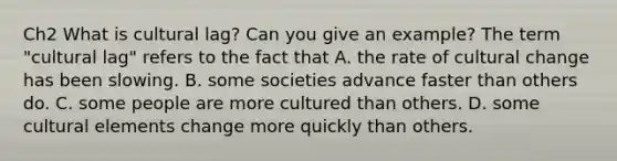 Ch2 What is cultural lag? Can you give an example? The term "cultural lag" refers to the fact that A. the rate of cultural change has been slowing. B. some societies advance faster than others do. C. some people are more cultured than others. D. some cultural elements change more quickly than others.