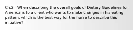 Ch.2 - When describing the overall goals of Dietary Guidelines for Americans to a client who wants to make changes in his eating pattern, which is the best way for the nurse to describe this initiative?