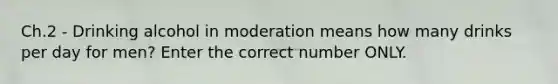 Ch.2 - Drinking alcohol in moderation means how many drinks per day for men? Enter the correct number ONLY.