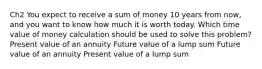 Ch2 You expect to receive a sum of money 10 years from now, and you want to know how much it is worth today. Which time value of money calculation should be used to solve this problem? Present value of an annuity Future value of a lump sum Future value of an annuity Present value of a lump sum