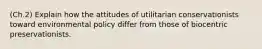 (Ch.2) Explain how the attitudes of utilitarian conservationists toward environmental policy differ from those of biocentric preservationists.