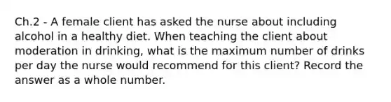 Ch.2 - A female client has asked the nurse about including alcohol in a healthy diet. When teaching the client about moderation in drinking, what is the maximum number of drinks per day the nurse would recommend for this client? Record the answer as a whole number.