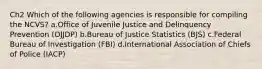 Ch2 Which of the following agencies is responsible for compiling the NCVS? a.Office of Juvenile Justice and Delinquency Prevention (OJJDP) b.Bureau of Justice Statistics (BJS) c.Federal Bureau of Investigation (FBI) d.International Association of Chiefs of Police (IACP)