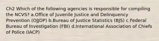 Ch2 Which of the following agencies is responsible for compiling the NCVS? a.Office of Juvenile Justice and Delinquency Prevention (OJJDP) b.Bureau of Justice Statistics (BJS) c.Federal Bureau of Investigation (FBI) d.International Association of Chiefs of Police (IACP)