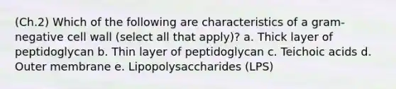 (Ch.2) Which of the following are characteristics of a gram-negative cell wall (select all that apply)? a. Thick layer of peptidoglycan b. Thin layer of peptidoglycan c. Teichoic acids d. Outer membrane e. Lipopolysaccharides (LPS)