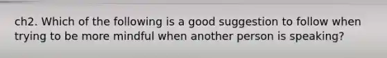 ch2. Which of the following is a good suggestion to follow when trying to be more mindful when another person is speaking?