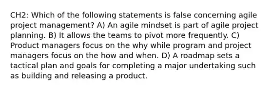 CH2: Which of the following statements is false concerning agile project management? A) An agile mindset is part of agile project planning. B) It allows the teams to pivot more frequently. C) Product managers focus on the why while program and project managers focus on the how and when. D) A roadmap sets a tactical plan and goals for completing a major undertaking such as building and releasing a product.