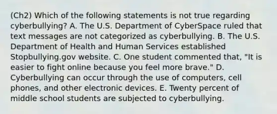 (Ch2) Which of the following statements is not true regarding​ cyberbullying? A. The U.S. Department of CyberSpace ruled that text messages are not categorized as cyberbullying. B. The U.S. Department of Health and Human Services established Stopbullying.gov website. C. One student commented​ that, "It is easier to fight online because you feel more​ brave." D. Cyberbullying can occur through the use of​ computers, cell​ phones, and other electronic devices. E. Twenty percent of middle school students are subjected to cyberbullying.