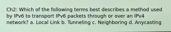 Ch2: Which of the following terms best describes a method used by IPv6 to transport IPv6 packets through or over an IPv4 network? a. Local Link b. Tunneling c. Neighboring d. Anycasting