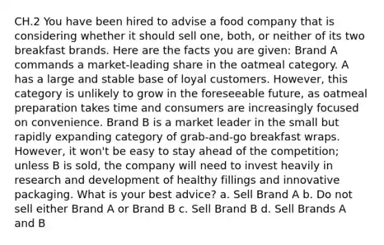 CH.2 You have been hired to advise a food company that is considering whether it should sell one, both, or neither of its two breakfast brands. Here are the facts you are given: Brand A commands a market-leading share in the oatmeal category. A has a large and stable base of loyal customers. However, this category is unlikely to grow in the foreseeable future, as oatmeal preparation takes time and consumers are increasingly focused on convenience. Brand B is a market leader in the small but rapidly expanding category of grab-and-go breakfast wraps. However, it won't be easy to stay ahead of the competition; unless B is sold, the company will need to invest heavily in research and development of healthy fillings and innovative packaging. What is your best advice? a. Sell Brand A b. Do not sell either Brand A or Brand B c. Sell Brand B d. Sell Brands A and B