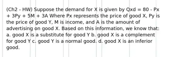 (Ch2 - HW) Suppose the demand for X is given by Qxd = 80 - Px + 3Py + 5M + 3A Where Px represents the price of good X, Py is the price of good Y, M is income, and A is the amount of advertising on good X. Based on this information, we know that: a. good X is a substitute for good Y b. good X is a complement for good Y c. good Y is a normal good. d. good X is an inferior good.