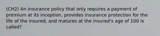 (CH2) An insurance policy that only requires a payment of premium at its inception, provides insurance protection for the life of the insured, and matures at the insured's age of 100 is called?