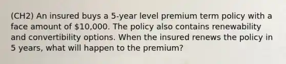 (CH2) An insured buys a 5-year level premium term policy with a face amount of 10,000. The policy also contains renewability and convertibility options. When the insured renews the policy in 5 years, what will happen to the premium?